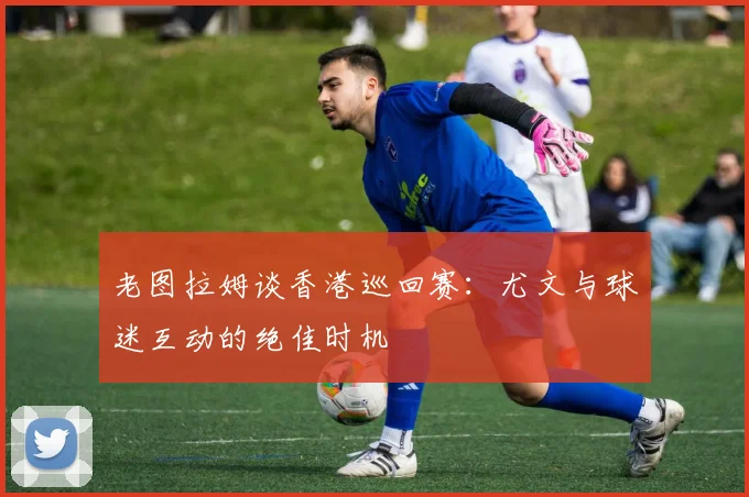 老图拉姆谈香港巡回赛：尤文与球迷互动的绝佳时机