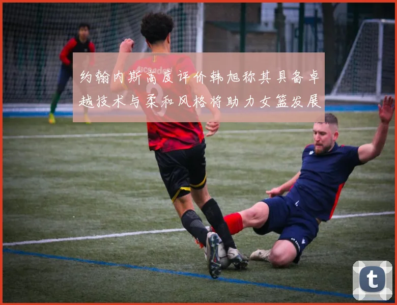 约翰内斯高度评价韩旭称其具备卓越技术与柔和风格将助力女篮发展