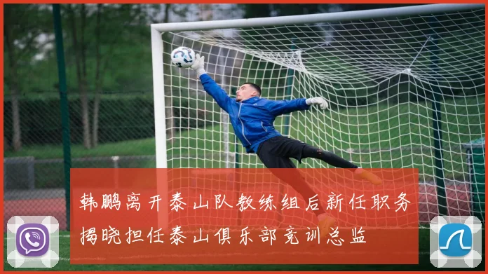 韩鹏离开泰山队教练组后新任职务揭晓担任泰山俱乐部竞训总监