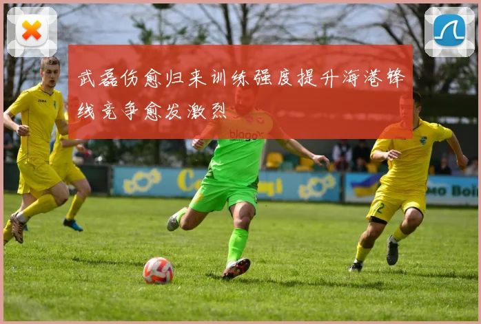 武磊伤愈归来训练强度提升海港锋线竞争愈发激烈