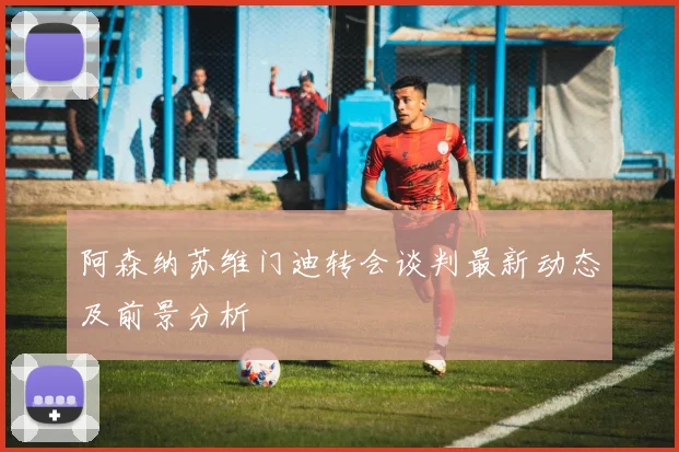 阿森纳苏维门迪转会谈判最新动态及前景分析