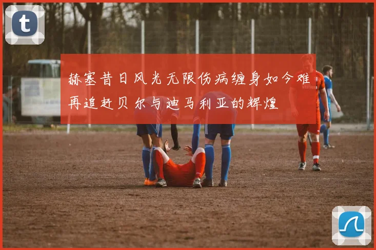 赫塞昔日风光无限伤病缠身如今难再追赶贝尔与迪马利亚的辉煌