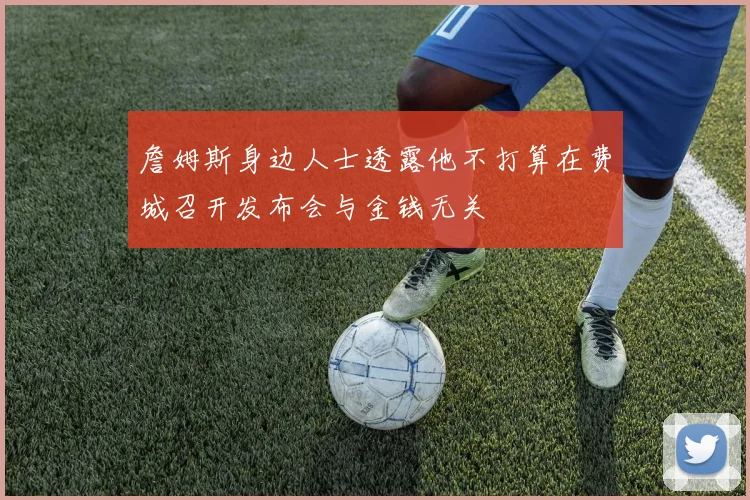 詹姆斯身边人士透露他不打算在费城召开发布会与金钱无关