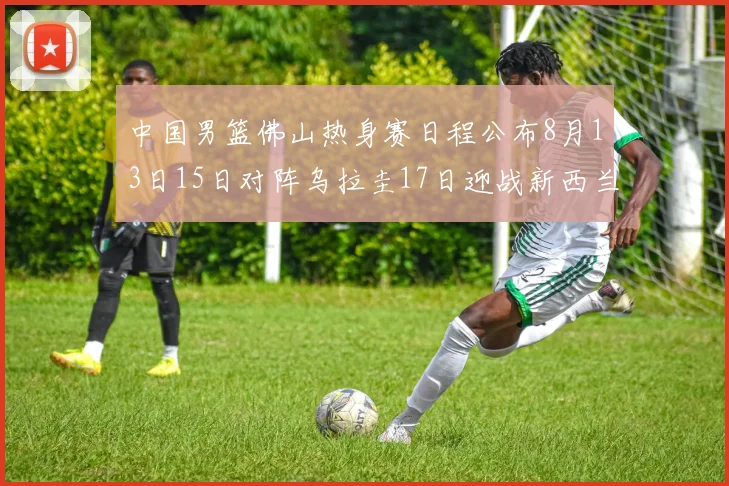 中国男篮佛山热身赛日程公布8月13日15日对阵乌拉圭17日迎战新西兰