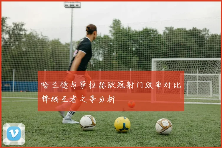 哈兰德与萨拉赫欧冠射门效率对比锋线王者之争分析