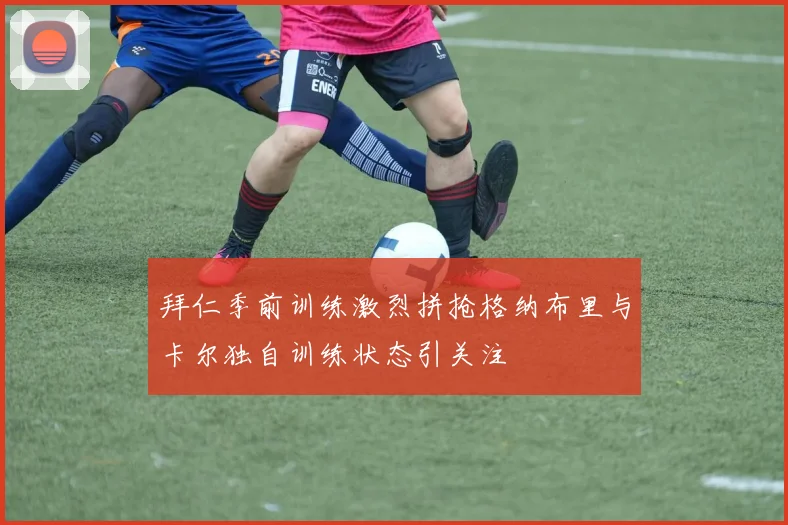 拜仁季前训练激烈拼抢格纳布里与卡尔独自训练状态引关注