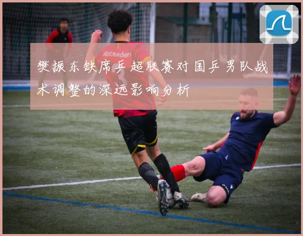 樊振东缺席乒超联赛对国乒男队战术调整的深远影响分析