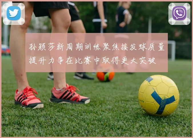 孙颖莎新周期训练聚焦接发球质量提升力争在比赛中取得更大突破