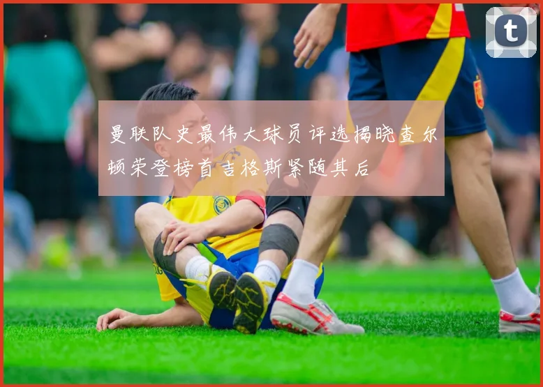 曼联队史最伟大球员评选揭晓查尔顿荣登榜首吉格斯紧随其后